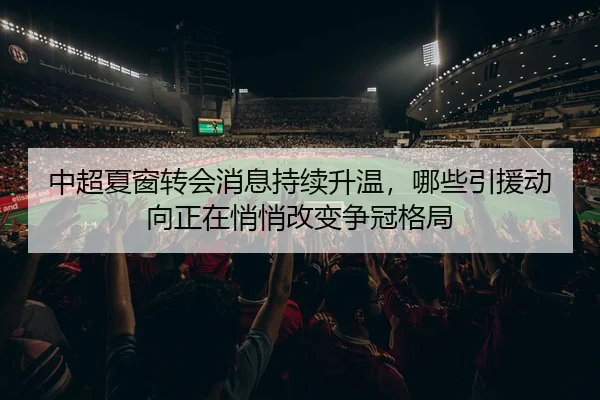 中超夏窗转会消息持续升温，哪些引援动向正在悄悄改变争冠格局